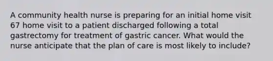 A community health nurse is preparing for an initial home visit 67 home visit to a patient discharged following a total gastrectomy for treatment of gastric cancer. What would the nurse anticipate that the plan of care is most likely to include?