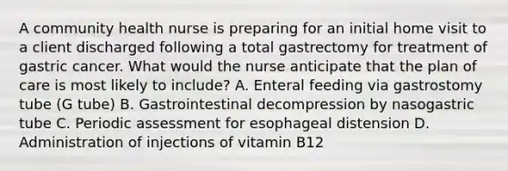 A community health nurse is preparing for an initial home visit to a client discharged following a total gastrectomy for treatment of gastric cancer. What would the nurse anticipate that the plan of care is most likely to include? A. Enteral feeding via gastrostomy tube (G tube) B. Gastrointestinal decompression by nasogastric tube C. Periodic assessment for esophageal distension D. Administration of injections of vitamin B12