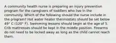 A community health nurse is preparing an injury prevention program for the caregivers of toddlers who live in the community. Which of the following should the nurse include in the program? Hot water heater thermostats should be set below 49° C (120° F). Swimming lessons should begin at the age of 5. Crib mattresses should be kept in the middle position. Firearms do not need to be locked away as long as the child cannot reach them.