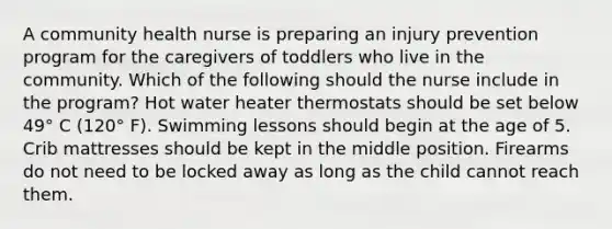 A community health nurse is preparing an injury prevention program for the caregivers of toddlers who live in the community. Which of the following should the nurse include in the program? Hot water heater thermostats should be set below 49° C (120° F). Swimming lessons should begin at the age of 5. Crib mattresses should be kept in the middle position. Firearms do not need to be locked away as long as the child cannot reach them.