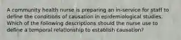 A community health nurse is preparing an in-service for staff to define the conditions of causation in epidemiological studies. Which of the following descriptions should the nurse use to define a temporal relationship to establish causation?