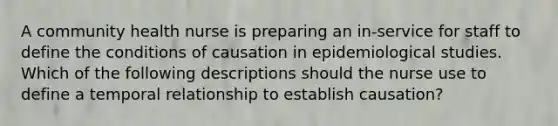 A community health nurse is preparing an in-service for staff to define the conditions of causation in epidemiological studies. Which of the following descriptions should the nurse use to define a temporal relationship to establish causation?