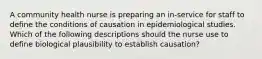 A community health nurse is preparing an in-service for staff to define the conditions of causation in epidemiological studies. Which of the following descriptions should the nurse use to define biological plausibility to establish causation?