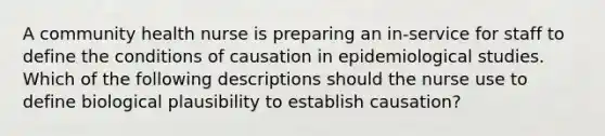 A community health nurse is preparing an in-service for staff to define the conditions of causation in epidemiological studies. Which of the following descriptions should the nurse use to define biological plausibility to establish causation?