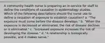 A community health nurse is preparing an in-service for staff to define the conditions of causation in epidemiology studies. Which of the following descriptions should the nurse use to define a cessation of exposure to establish causation? a. "The exposure must come before the disease develops." b. "When the exposure is decreased or eliminated, the risk of disease declines or is eliminated." c. "Increased exposure increases the risk of developing the disease." d. "A relationship is biologically possible, and it makes sense."