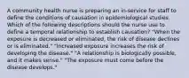 A community health nurse is preparing an in-service for staff to define the conditions of causation in epidemiological studies. Which of the following descriptions should the nurse use to define a temporal relationship to establish causation? "When the exposure is decreased or eliminated, the risk of disease declines or is eliminated." "Increased exposure increases the risk of developing the disease." "A relationship is biologically possible, and it makes sense." "The exposure must come before the disease develops."