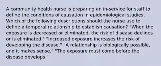 A community health nurse is preparing an in-service for staff to define the conditions of causation in epidemiological studies. Which of the following descriptions should the nurse use to define a temporal relationship to establish causation? "When the exposure is decreased or eliminated, the risk of disease declines or is eliminated." "Increased exposure increases the risk of developing the disease." "A relationship is biologically possible, and it makes sense." "The exposure must come before the disease develops."