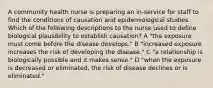 A community health nurse is preparing an in-service for staff to find the conditions of causation and epidemiological studies. Which of the following descriptions to the nurse used to define biological plausibility to establish causation? A "the exposure must come before the disease develops." B "increased exposure increases the risk of developing the disease." C "a relationship is biologically possible and it makes sense." D "when the exposure is decreased or eliminated, the risk of disease declines or is eliminated."