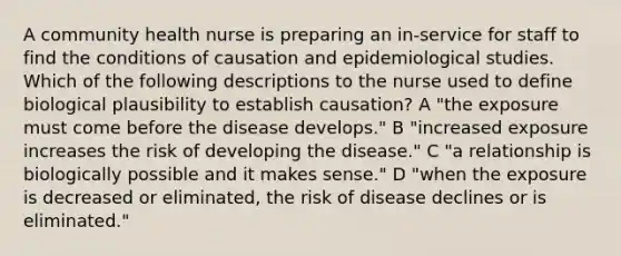 A community health nurse is preparing an in-service for staff to find the conditions of causation and epidemiological studies. Which of the following descriptions to the nurse used to define biological plausibility to establish causation? A "the exposure must come before the disease develops." B "increased exposure increases the risk of developing the disease." C "a relationship is biologically possible and it makes sense." D "when the exposure is decreased or eliminated, the risk of disease declines or is eliminated."