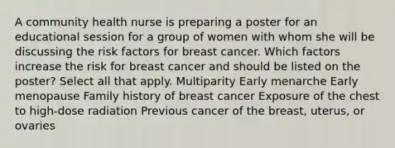 A community health nurse is preparing a poster for an educational session for a group of women with whom she will be discussing the risk factors for breast cancer. Which factors increase the risk for breast cancer and should be listed on the poster? Select all that apply. Multiparity Early menarche Early menopause Family history of breast cancer Exposure of the chest to high-dose radiation Previous cancer of the breast, uterus, or ovaries