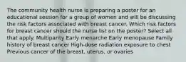 The community health nurse is preparing a poster for an educational session for a group of women and will be discussing the risk factors associated with breast cancer. Which risk factors for breast cancer should the nurse list on the poster? Select all that apply. Multiparity Early menarche Early menopause Family history of breast cancer High-dose radiation exposure to chest Previous cancer of the breast, uterus, or ovaries