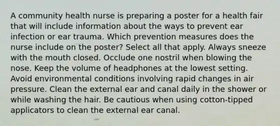 A community health nurse is preparing a poster for a health fair that will include information about the ways to prevent ear infection or ear trauma. Which prevention measures does the nurse include on the poster? Select all that apply. Always sneeze with the mouth closed. Occlude one nostril when blowing the nose. Keep the volume of headphones at the lowest setting. Avoid environmental conditions involving rapid changes in air pressure. Clean the external ear and canal daily in the shower or while washing the hair. Be cautious when using cotton-tipped applicators to clean the external ear canal.