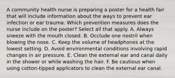 A community health nurse is preparing a poster for a health fair that will include information about the ways to prevent ear infection or ear trauma. Which prevention measures does the nurse include on the poster? Select all that apply. A. Always sneeze with the mouth closed. B. Occlude one nostril when blowing the nose. C. Keep the volume of headphones at the lowest setting. D. Avoid environmental conditions involving rapid changes in air pressure. E. Clean the external ear and canal daily in the shower or while washing the hair. F. Be cautious when using cotton-tipped applicators to clean the external ear canal.