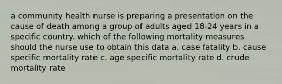 a community health nurse is preparing a presentation on the cause of death among a group of adults aged 18-24 years in a specific country. which of the following mortality measures should the nurse use to obtain this data a. case fatality b. cause specific mortality rate c. age specific mortality rate d. crude mortality rate