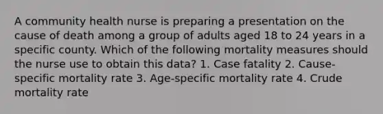 A community health nurse is preparing a presentation on the cause of death among a group of adults aged 18 to 24 years in a specific county. Which of the following mortality measures should the nurse use to obtain this data? 1. Case fatality 2. Cause-specific mortality rate 3. Age-specific mortality rate 4. Crude mortality rate