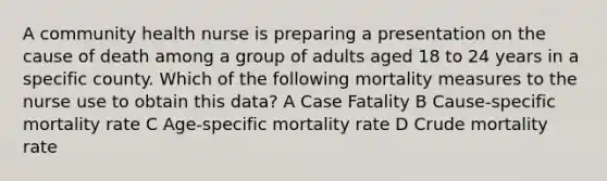 A community health nurse is preparing a presentation on the cause of death among a group of adults aged 18 to 24 years in a specific county. Which of the following mortality measures to the nurse use to obtain this data? A Case Fatality B Cause-specific mortality rate C Age-specific mortality rate D Crude mortality rate