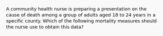 A community health nurse is preparing a presentation on the cause of death among a group of adults aged 18 to 24 years in a specific county. Which of the following mortality measures should the nurse use to obtain this data?