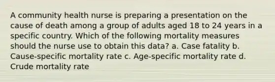 A community health nurse is preparing a presentation on the cause of death among a group of adults aged 18 to 24 years in a specific country. Which of the following mortality measures should the nurse use to obtain this data? a. Case fatality b. Cause-specific mortality rate c. Age-specific mortality rate d. Crude mortality rate