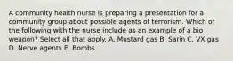 A community health nurse is preparing a presentation for a community group about possible agents of terrorism. Which of the following with the nurse include as an example of a bio weapon? Select all that apply. A. Mustard gas B. Sarin C. VX gas D. Nerve agents E. Bombs