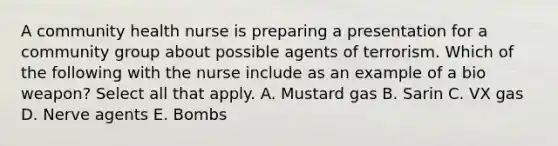 A community health nurse is preparing a presentation for a community group about possible agents of terrorism. Which of the following with the nurse include as an example of a bio weapon? Select all that apply. A. Mustard gas B. Sarin C. VX gas D. Nerve agents E. Bombs