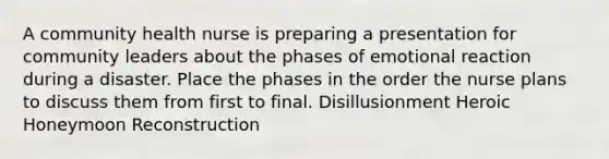 A community health nurse is preparing a presentation for community leaders about the phases of emotional reaction during a disaster. Place the phases in the order the nurse plans to discuss them from first to final. Disillusionment Heroic Honeymoon Reconstruction