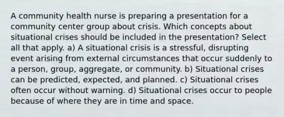 A community health nurse is preparing a presentation for a community center group about crisis. Which concepts about situational crises should be included in the presentation? Select all that apply. a) A situational crisis is a stressful, disrupting event arising from external circumstances that occur suddenly to a person, group, aggregate, or community. b) Situational crises can be predicted, expected, and planned. c) Situational crises often occur without warning. d) Situational crises occur to people because of where they are in time and space.