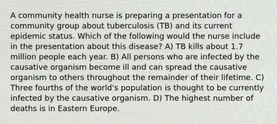 A community health nurse is preparing a presentation for a community group about tuberculosis (TB) and its current epidemic status. Which of the following would the nurse include in the presentation about this disease? A) TB kills about 1.7 million people each year. B) All persons who are infected by the causative organism become ill and can spread the causative organism to others throughout the remainder of their lifetime. C) Three fourths of the world's population is thought to be currently infected by the causative organism. D) The highest number of deaths is in Eastern Europe.