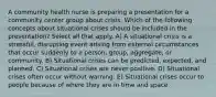 A community health nurse is preparing a presentation for a community center group about crisis. Which of the following concepts about situational crises should be included in the presentation? Select all that apply. A) A situational crisis is a stressful, disrupting event arising from external circumstances that occur suddenly to a person, group, aggregate, or community. B) Situational crises can be predicted, expected, and planned. C) Situational crises are never positive. D) Situational crises often occur without warning. E) Situational crises occur to people because of where they are in time and space.