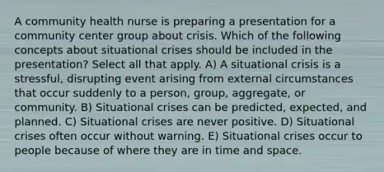 A community health nurse is preparing a presentation for a community center group about crisis. Which of the following concepts about situational crises should be included in the presentation? Select all that apply. A) A situational crisis is a stressful, disrupting event arising from external circumstances that occur suddenly to a person, group, aggregate, or community. B) Situational crises can be predicted, expected, and planned. C) Situational crises are never positive. D) Situational crises often occur without warning. E) Situational crises occur to people because of where they are in time and space.