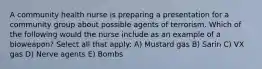 A community health nurse is preparing a presentation for a community group about possible agents of terrorism. Which of the following would the nurse include as an example of a bioweapon? Select all that apply: A) Mustard gas B) Sarin C) VX gas D) Nerve agents E) Bombs