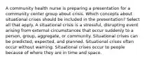 A community health nurse is preparing a presentation for a community center group about crisis. Which concepts about situational crises should be included in the presentation? Select all that apply. A situational crisis is a stressful, disrupting event arising from external circumstances that occur suddenly to a person, group, aggregate, or community. Situational crises can be predicted, expected, and planned. Situational crises often occur without warning. Situational crises occur to people because of where they are in time and space.