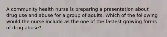 A community health nurse is preparing a presentation about drug use and abuse for a group of adults. Which of the following would the nurse include as the one of the fastest growing forms of drug abuse?