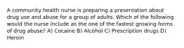 A community health nurse is preparing a presentation about drug use and abuse for a group of adults. Which of the following would the nurse include as the one of the fastest growing forms of drug abuse? A) Cocaine B) Alcohol C) Prescription drugs D) Heroin