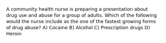 A community health nurse is preparing a presentation about drug use and abuse for a group of adults. Which of the following would the nurse include as the one of the fastest growing forms of drug abuse? A) Cocaine B) Alcohol C) Prescription drugs D) Heroin