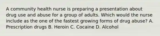 A community health nurse is preparing a presentation about drug use and abuse for a group of adults. Which would the nurse include as the one of the fastest growing forms of drug abuse? A. Prescription drugs B. Heroin C. Cocaine D. Alcohol