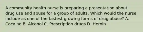 A community health nurse is preparing a presentation about drug use and abuse for a group of adults. Which would the nurse include as one of the fastest growing forms of drug abuse? A. Cocaine B. Alcohol C. Prescription drugs D. Heroin