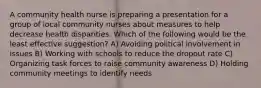 A community health nurse is preparing a presentation for a group of local community nurses about measures to help decrease health disparities. Which of the following would be the least effective suggestion? A) Avoiding political involvement in issues B) Working with schools to reduce the dropout rate C) Organizing task forces to raise community awareness D) Holding community meetings to identify needs