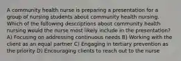 A community health nurse is preparing a presentation for a group of nursing students about community health nursing. Which of the following descriptions about community health nursing would the nurse most likely include in the presentation? A) Focusing on addressing continuous needs B) Working with the client as an equal partner C) Engaging in tertiary prevention as the priority D) Encouraging clients to reach out to the nurse