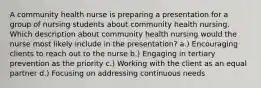 A community health nurse is preparing a presentation for a group of nursing students about community health nursing. Which description about community health nursing would the nurse most likely include in the presentation? a.) Encouraging clients to reach out to the nurse b.) Engaging in tertiary prevention as the priority c.) Working with the client as an equal partner d.) Focusing on addressing continuous needs