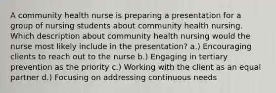 A community health nurse is preparing a presentation for a group of nursing students about community health nursing. Which description about community health nursing would the nurse most likely include in the presentation? a.) Encouraging clients to reach out to the nurse b.) Engaging in tertiary prevention as the priority c.) Working with the client as an equal partner d.) Focusing on addressing continuous needs