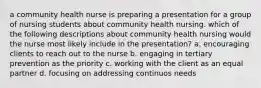 a community health nurse is preparing a presentation for a group of nursing students about community health nursing. which of the following descriptions about community health nursing would the nurse most likely include in the presentation? a. encouraging clients to reach out to the nurse b. engaging in tertiary prevention as the priority c. working with the client as an equal partner d. focusing on addressing continuos needs