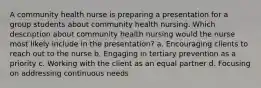 A community health nurse is preparing a presentation for a group students about community health nursing. Which description about community health nursing would the nurse most likely include in the presentation? a. Encouraging clients to reach out to the nurse b. Engaging in tertiary prevention as a priority c. Working with the client as an equal partner d. Focusing on addressing continuous needs