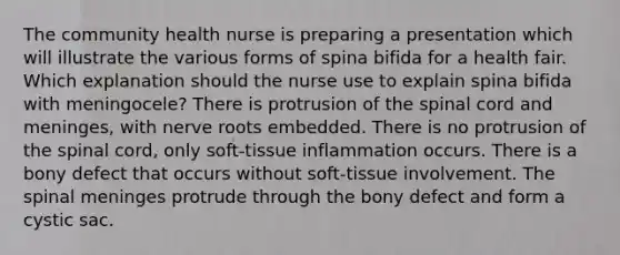 The community health nurse is preparing a presentation which will illustrate the various forms of spina bifida for a health fair. Which explanation should the nurse use to explain spina bifida with meningocele? There is protrusion of the spinal cord and meninges, with nerve roots embedded. There is no protrusion of the spinal cord, only soft-tissue inflammation occurs. There is a bony defect that occurs without soft-tissue involvement. The spinal meninges protrude through the bony defect and form a cystic sac.