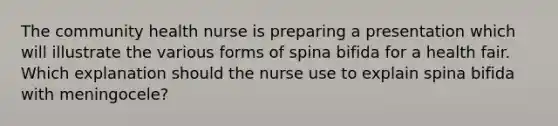 The community health nurse is preparing a presentation which will illustrate the various forms of spina bifida for a health fair. Which explanation should the nurse use to explain spina bifida with meningocele?