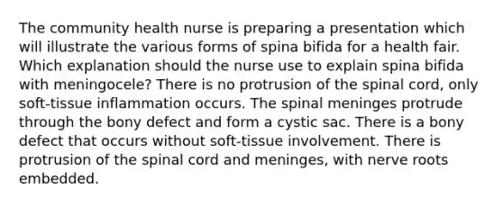 The community health nurse is preparing a presentation which will illustrate the various forms of spina bifida for a health fair. Which explanation should the nurse use to explain spina bifida with meningocele? There is no protrusion of the spinal cord, only soft-tissue inflammation occurs. The spinal meninges protrude through the bony defect and form a cystic sac. There is a bony defect that occurs without soft-tissue involvement. There is protrusion of the spinal cord and meninges, with nerve roots embedded.