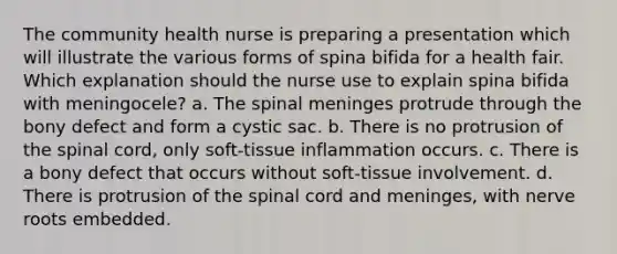 The community health nurse is preparing a presentation which will illustrate the various forms of spina bifida for a health fair. Which explanation should the nurse use to explain spina bifida with meningocele? a. The spinal meninges protrude through the bony defect and form a cystic sac. b. There is no protrusion of the spinal cord, only soft-tissue inflammation occurs. c. There is a bony defect that occurs without soft-tissue involvement. d. There is protrusion of the spinal cord and meninges, with nerve roots embedded.