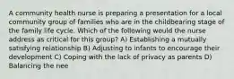 A community health nurse is preparing a presentation for a local community group of families who are in the childbearing stage of the family life cycle. Which of the following would the nurse address as critical for this group? A) Establishing a mutually satisfying relationship B) Adjusting to infants to encourage their development C) Coping with the lack of privacy as parents D) Balancing the nee