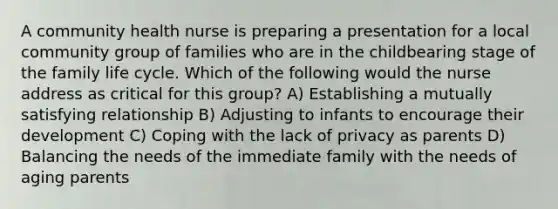 A community health nurse is preparing a presentation for a local community group of families who are in the childbearing stage of the family life cycle. Which of the following would the nurse address as critical for this group? A) Establishing a mutually satisfying relationship B) Adjusting to infants to encourage their development C) Coping with the lack of privacy as parents D) Balancing the needs of the immediate family with the needs of aging parents