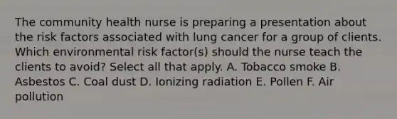 The community health nurse is preparing a presentation about the risk factors associated with lung cancer for a group of clients. Which environmental risk factor(s) should the nurse teach the clients to avoid? Select all that apply. A. Tobacco smoke B. Asbestos C. Coal dust D. Ionizing radiation E. Pollen F. Air pollution