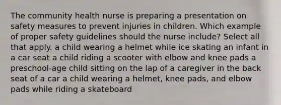 The community health nurse is preparing a presentation on safety measures to prevent injuries in children. Which example of proper safety guidelines should the nurse include? Select all that apply. a child wearing a helmet while ice skating an infant in a car seat a child riding a scooter with elbow and knee pads a preschool-age child sitting on the lap of a caregiver in the back seat of a car a child wearing a helmet, knee pads, and elbow pads while riding a skateboard